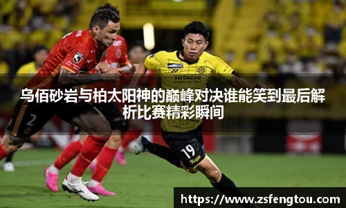 乌佰砂岩与柏太阳神的巅峰对决谁能笑到最后解析比赛精彩瞬间