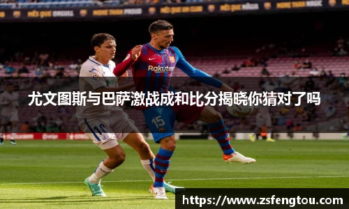 尤文图斯与巴萨激战成和比分揭晓你猜对了吗
