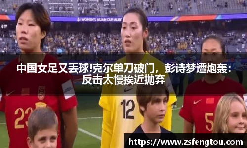 中国女足又丢球!克尔单刀破门，彭诗梦遭炮轰：反击太慢挨近抛弃